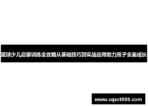 篮球少儿启蒙训练全攻略从基础技巧到实战应用助力孩子全面成长