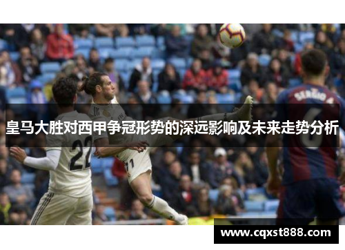皇马大胜对西甲争冠形势的深远影响及未来走势分析