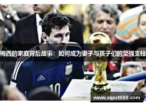 梅西的家庭背后故事:如何成为妻子与孩子们的坚强支柱 梅西的家庭背后故事:如何成为妻子与孩子们的坚强支柱