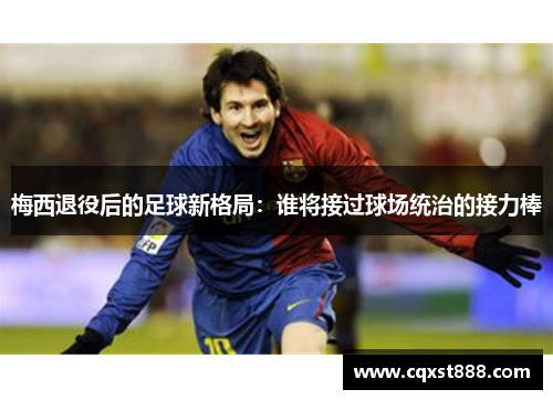 梅西退役后的足球新格局：谁将接过球场统治的接力棒